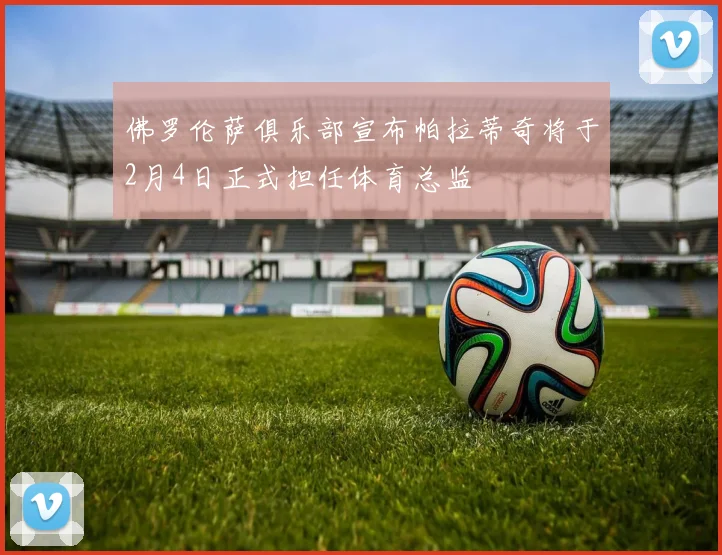 佛罗伦萨俱乐部宣布帕拉蒂奇将于2月4日正式担任体育总监