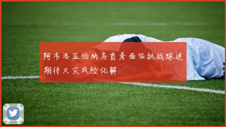 阿韦洛亚伯纳乌首秀面临挑战球迷期待火灾风险化解