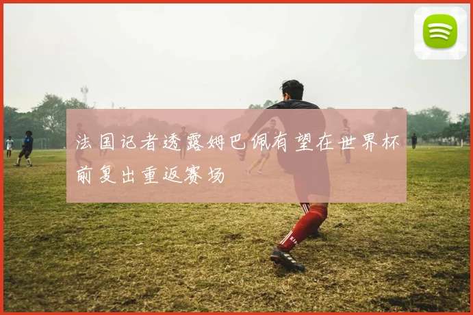 法国记者透露姆巴佩有望在世界杯前复出重返赛场